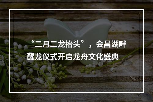 “二月二龙抬头”，会昌湖畔醒龙仪式开启龙舟文化盛典