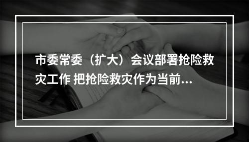 市委常委（扩大）会议部署抢险救灾工作 把抢险救灾作为当前首要工作