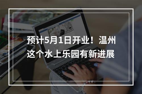 预计5月1日开业！温州这个水上乐园有新进展