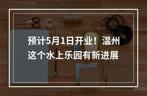 预计5月1日开业！温州这个水上乐园有新进展