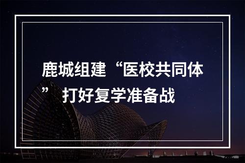 鹿城组建“医校共同体” 打好复学准备战