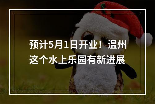 预计5月1日开业！温州这个水上乐园有新进展