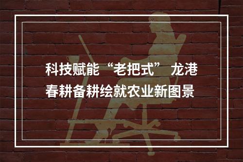 科技赋能“老把式” 龙港春耕备耕绘就农业新图景
