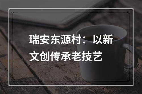 瑞安东源村：以新文创传承老技艺
