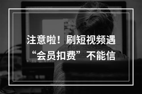 注意啦！刷短视频遇“会员扣费”不能信