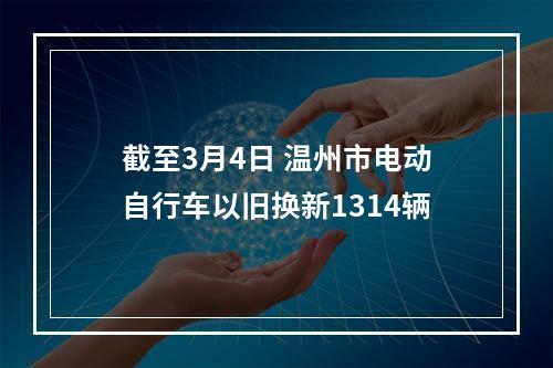 截至3月4日 温州市电动自行车以旧换新1314辆