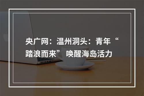 央广网：温州洞头：青年“踏浪而来” 唤醒海岛活力