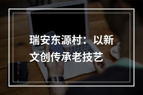 瑞安东源村：以新文创传承老技艺