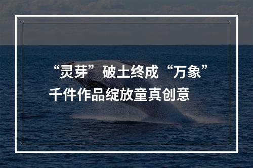 “灵芽”破土终成“万象” 千件作品绽放童真创意