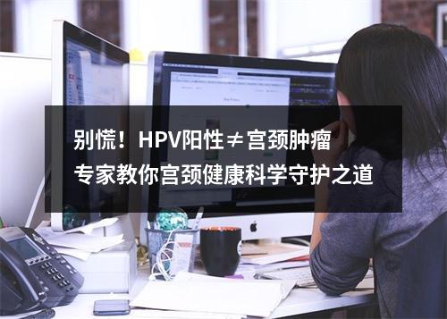 别慌！HPV阳性≠宫颈肿瘤 专家教你宫颈健康科学守护之道