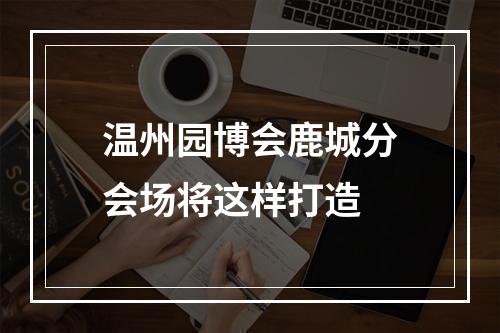 温州园博会鹿城分会场将这样打造