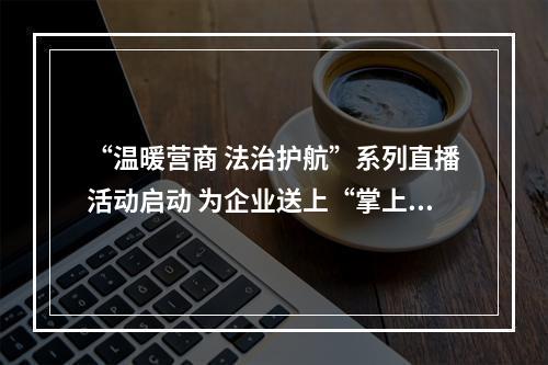“温暖营商 法治护航”系列直播活动启动 为企业送上“掌上法治课”