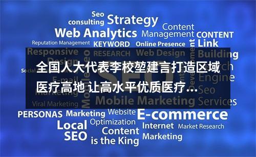 全国人大代表李校堃建言打造区域医疗高地 让高水平优质医疗惠及3000万群众