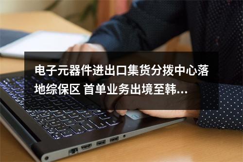 电子元器件进出口集货分拨中心落地综保区 首单业务出境至韩国