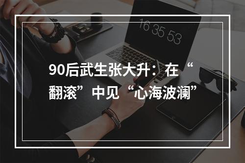 90后武生张大升：在“翻滚”中见“心海波澜”