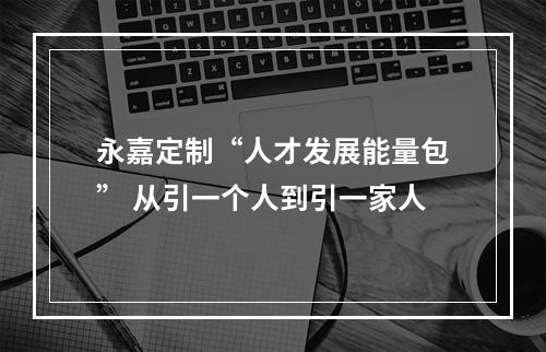 永嘉定制“人才发展能量包” 从引一个人到引一家人