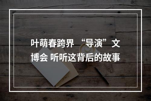 叶萌春跨界 “导演”文博会 听听这背后的故事