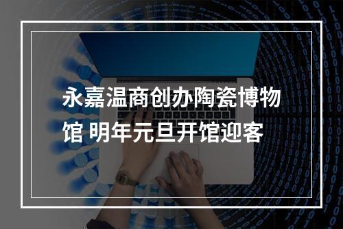 永嘉温商创办陶瓷博物馆 明年元旦开馆迎客