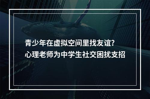 青少年在虚拟空间里找友谊？ 心理老师为中学生社交困扰支招