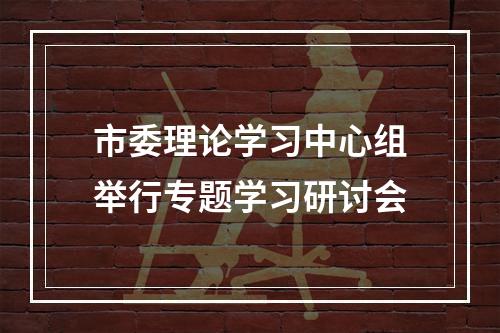 市委理论学习中心组举行专题学习研讨会
