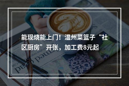 能现烧能上门！温州菜篮子“社区厨房”开张，加工费8元起