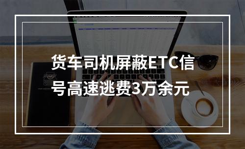 货车司机屏蔽ETC信号高速逃费3万余元