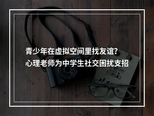 青少年在虚拟空间里找友谊？ 心理老师为中学生社交困扰支招
