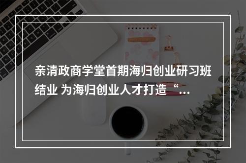 亲清政商学堂首期海归创业研习班结业 为海归创业人才打造“私人定制”课
