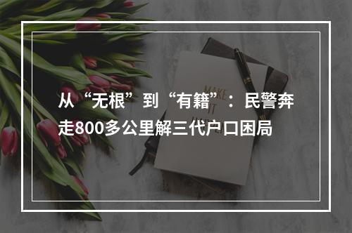 从“无根”到“有籍”：民警奔走800多公里解三代户口困局
