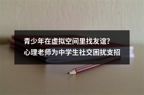 青少年在虚拟空间里找友谊？ 心理老师为中学生社交困扰支招