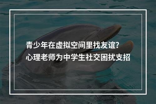 青少年在虚拟空间里找友谊？ 心理老师为中学生社交困扰支招