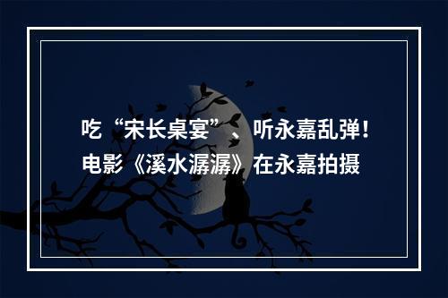 吃“宋长桌宴”、听永嘉乱弹！电影《溪水潺潺》在永嘉拍摄