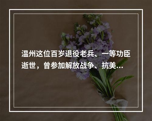 温州这位百岁退役老兵、一等功臣逝世，曾参加解放战争、抗美援朝战争