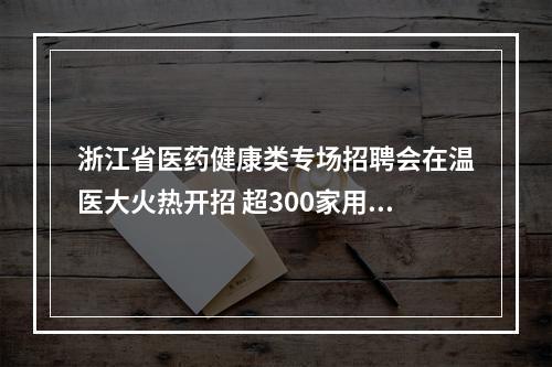 浙江省医药健康类专场招聘会在温医大火热开招 超300家用人单位携5000余岗位到场