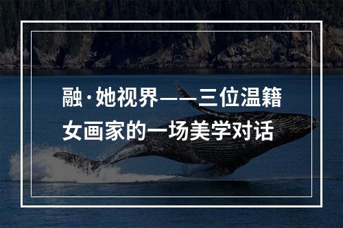 融·她视界——三位温籍女画家的一场美学对话