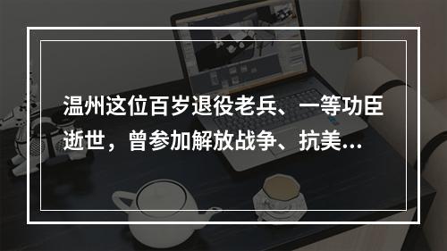 温州这位百岁退役老兵、一等功臣逝世，曾参加解放战争、抗美援朝战争