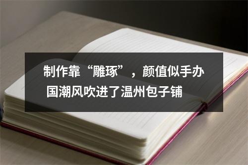 制作靠“雕琢”，颜值似手办 国潮风吹进了温州包子铺