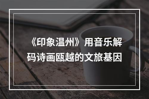 《印象温州》用音乐解码诗画瓯越的文旅基因