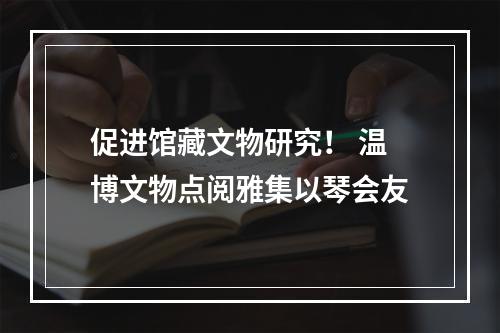 促进馆藏文物研究！ 温博文物点阅雅集以琴会友