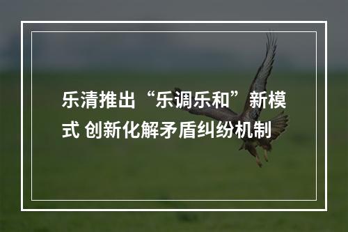 乐清推出“乐调乐和”新模式 创新化解矛盾纠纷机制