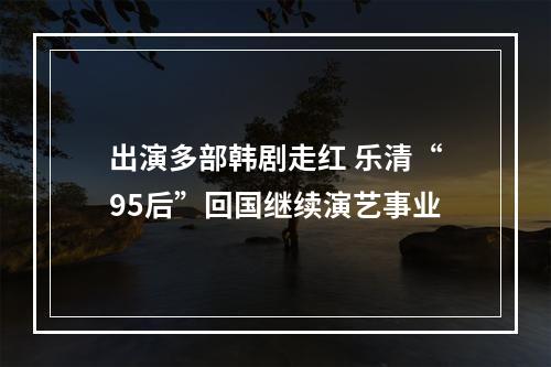 出演多部韩剧走红 乐清“95后”回国继续演艺事业