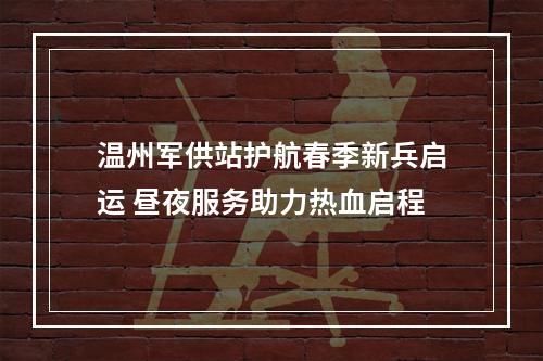 温州军供站护航春季新兵启运 昼夜服务助力热血启程