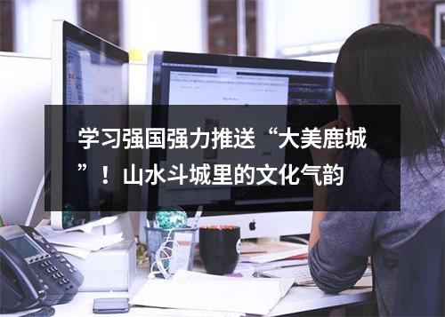 学习强国强力推送“大美鹿城”！山水斗城里的文化气韵