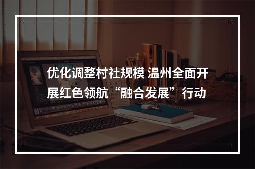 优化调整村社规模 温州全面开展红色领航“融合发展”行动
