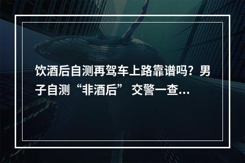 饮酒后自测再驾车上路靠谱吗？男子自测“非酒后” 交警一查“是酒驾”