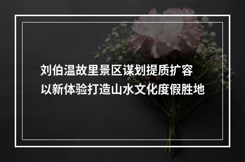 刘伯温故里景区谋划提质扩容 以新体验打造山水文化度假胜地