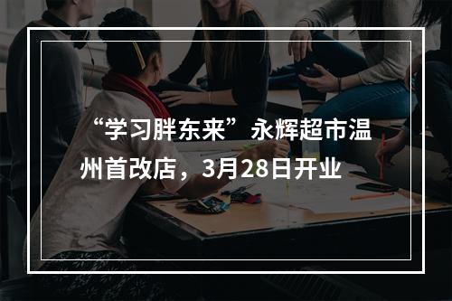 “学习胖东来”永辉超市温州首改店，3月28日开业