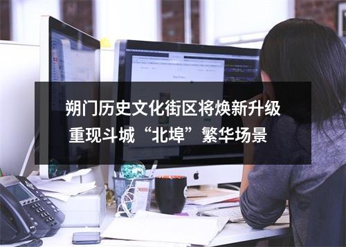 朔门历史文化街区将焕新升级 重现斗城“北埠”繁华场景