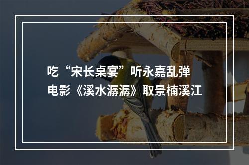 吃“宋长桌宴”听永嘉乱弹 电影《溪水潺潺》取景楠溪江