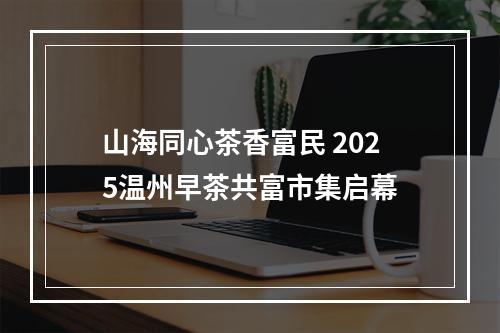 山海同心茶香富民 2025温州早茶共富市集启幕